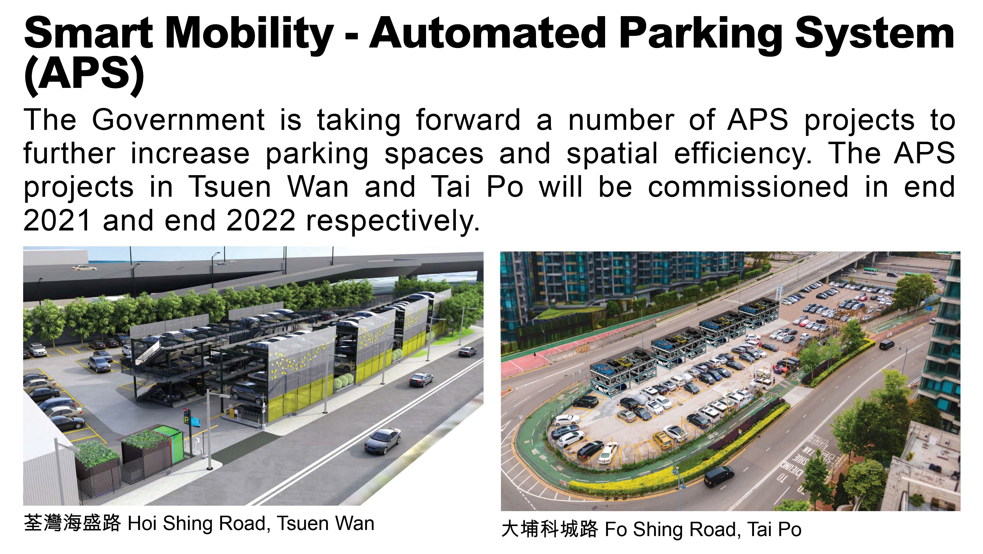 Smart Mobility - Automated Parking System (APS), The Government is taking forward a number of APS projects to further increase parking spaces and spatial efficiency. The APS projects in Tsuen Wan and Tai Po will be commissioned in end 2021 and end 2022 respectively.