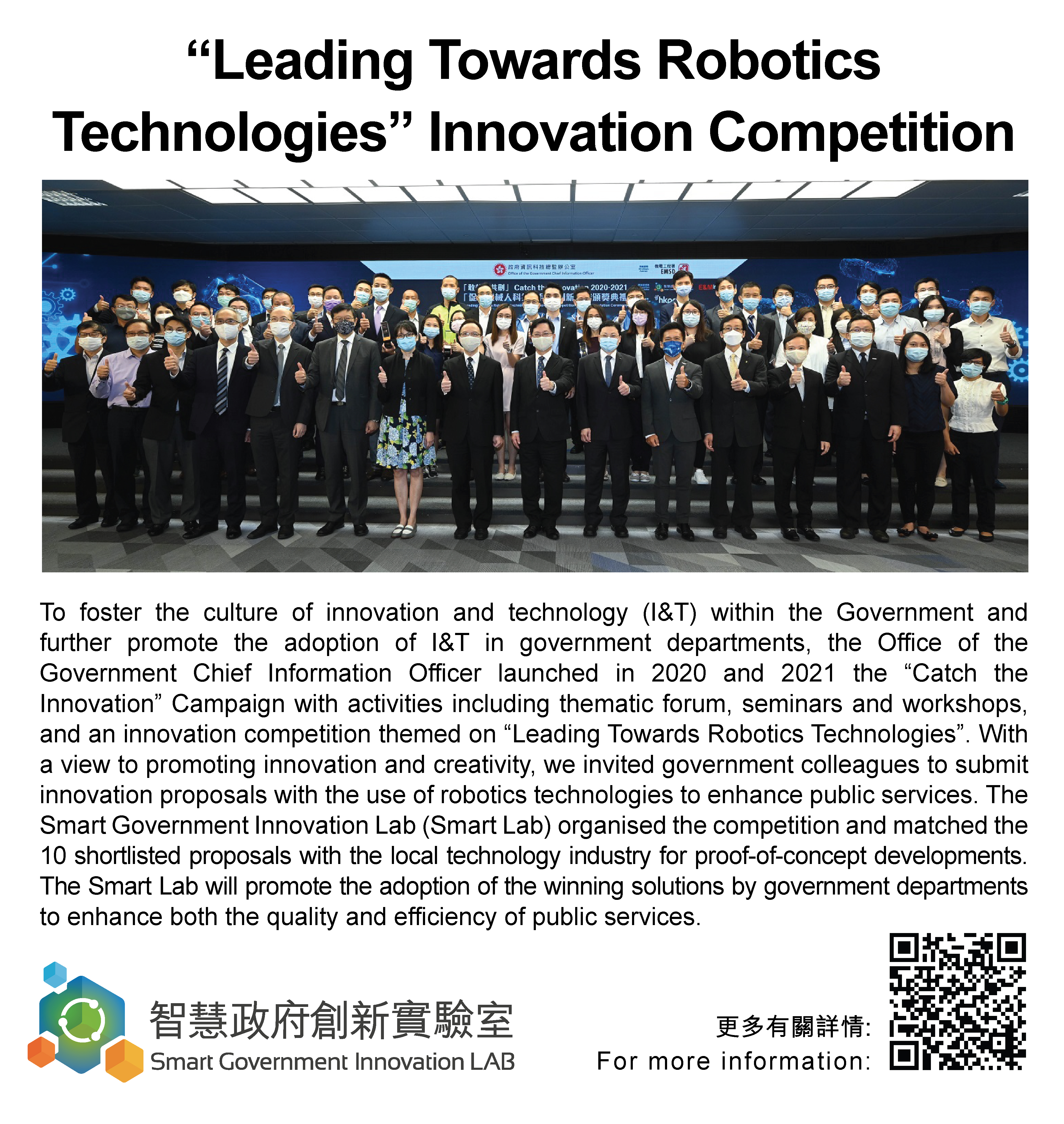 “Leading Towards Robotics Technologies” Innovation Competition,
					To foster the culture of innovation and technology (I&T) within the Government and further promote the adoption of I&T in government departments, the Office of the Government Chief Information Officer launched in 2020 and 2021 the “Catch the Innovation” Campaign with activities including thematic forum, seminars and workshops, and an innovation competition themed on “Leading Towards Robotics Technologies”. With a view to promoting innovation and creativity, we invited government colleagues to submit innovation proposals with the use of robotics technologies to enhance public services. The Smart Government Innovation Lab (Smart Lab) organised the competition and matched the 10 shortlisted proposals with the local technology industry for proof-of-concept developments. The Smart Lab will promote the adoption of the winning solutions by government departments to enhance both the quality and efficiency of public services.