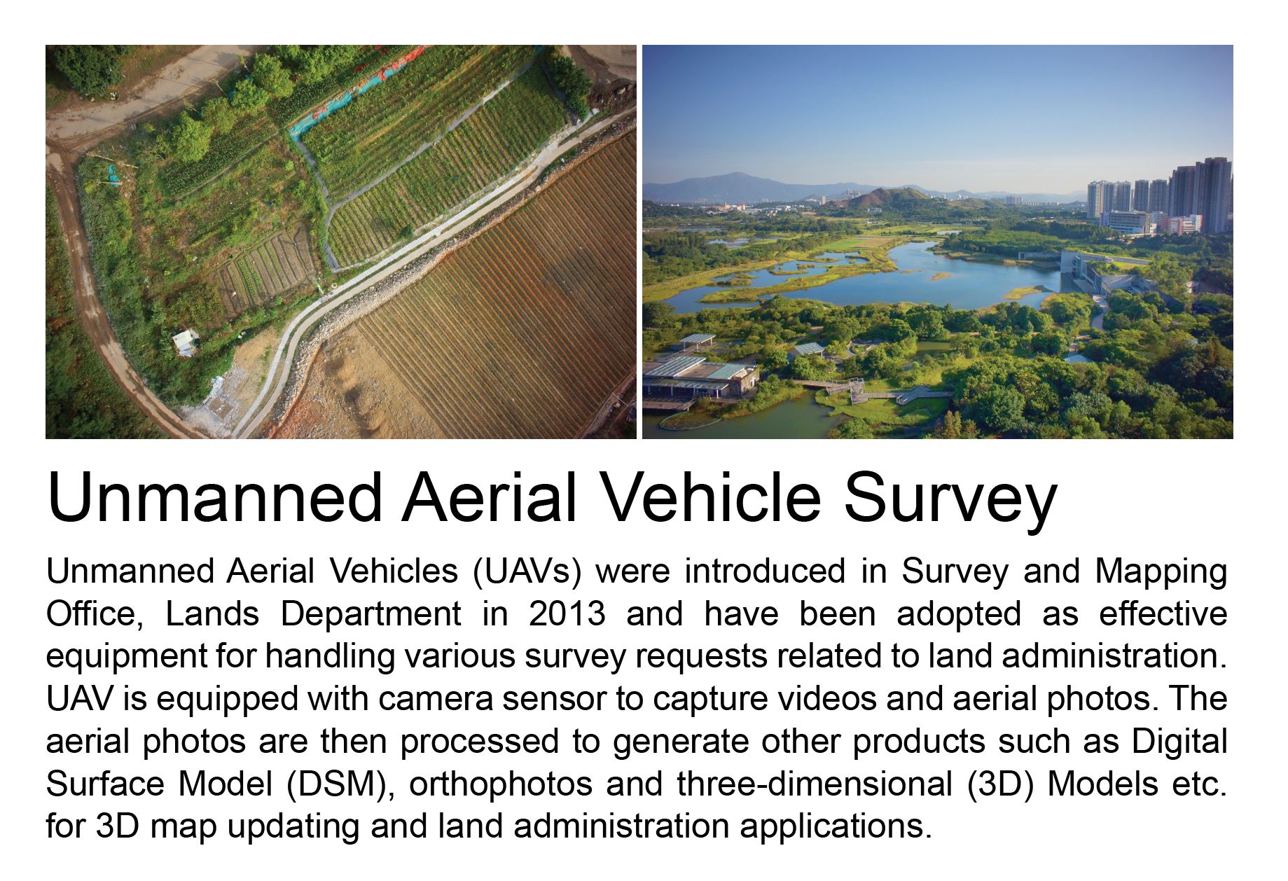Unmanned Aerial Vehicle Survey,
				Unmanned Aerial Vehicles (UAVs) were introduced in Survey and Mapping Office, Lands Department in 2013 and have been adopted as effective equipment for handling various survey requests related to land administration.  UAV is equipped with camera sensor to capture videos and aerial photos.  The aerial photos are then processed to generate other products such as Digital Surface Model (DSM), orthophotos and three-dimensional (3D) Models etc. for 3D map updating and land administration applications.