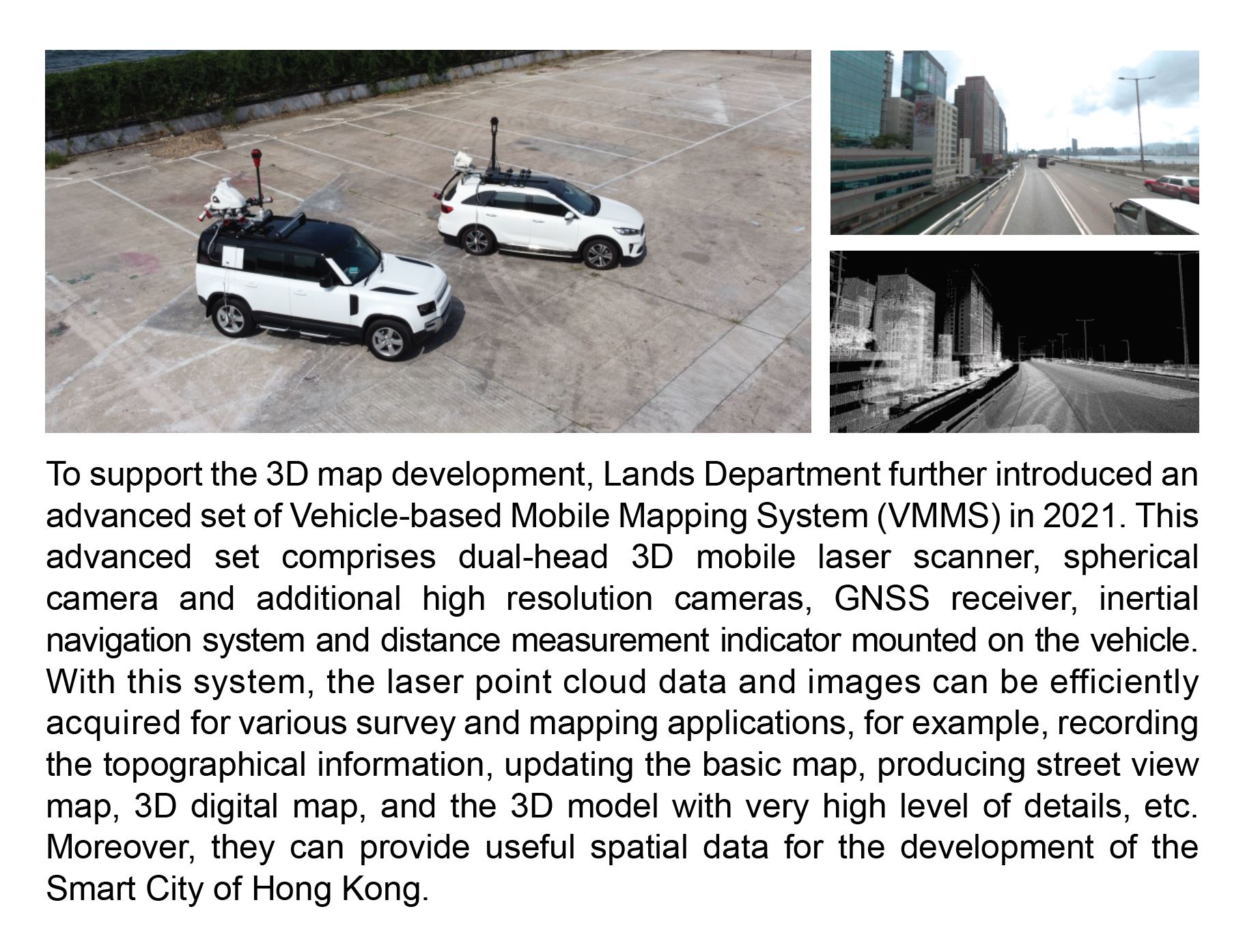 To support the 3D map development, Lands Department further introduced an advanced set of Vehicle-based Mobile Mapping System (VMMS) in 2021. This advanced set comprises dual-head 3D mobile laser scanner, spherical camera and additional high resolution cameras, GNSS receiver, inertial navigation system and distance measurement indicator mounted on the vehicle. With this system, the laser point cloud data and images can be efficiently acquired for various survey and mapping applications, for example, recording the topographical information, updating the basic map, producing street view map, 3D digital map, and the 3D model with very high level of details, etc. Moreover, they can provide useful spatial data for the development of the Smart City of Hong Kong.