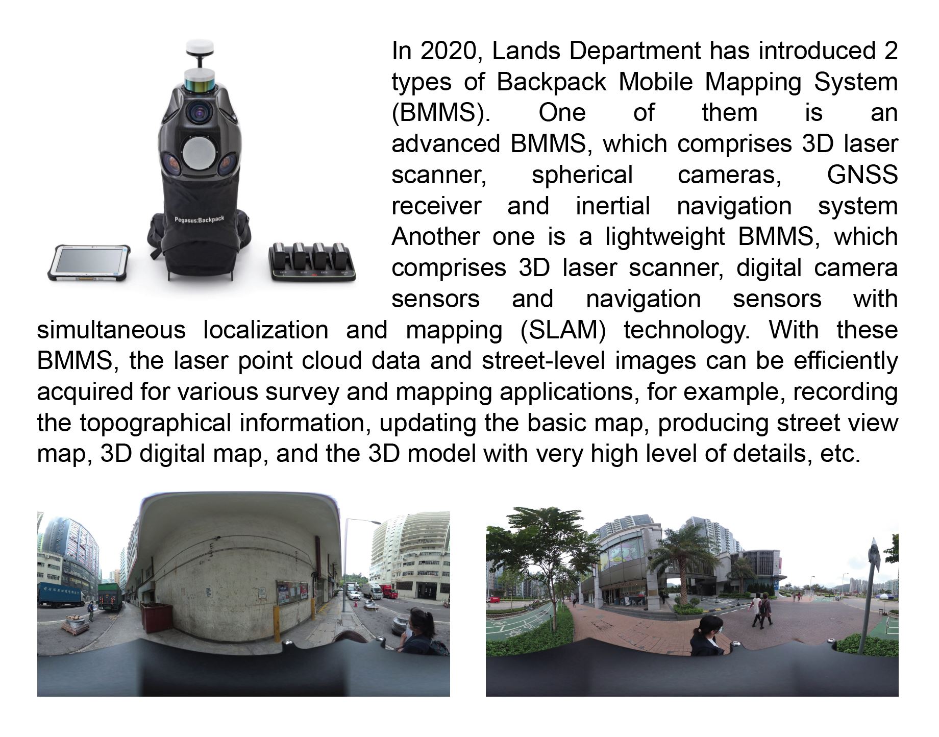 In 2020, Lands Department has introduced 2 types of Backpack Mobile Mapping System (BMMS). One of them is an advanced BMMS, which comprises 3D laser scanner, spherical cameras, GNSS receiver and inertial navigation system. Another one is a lightweight BMMS, which comprises 3D laser scanner, digital camera sensors and navigation sensors with simultaneous localization and mapping (SLAM) technology. With these BMMS, the laser point cloud data and street-level images can be efficiently acquired for various survey and mapping applications, for example, recording the topographical information, updating the basic map, producing street view map, 3D digital map, and the 3D model with very high level of details, etc.