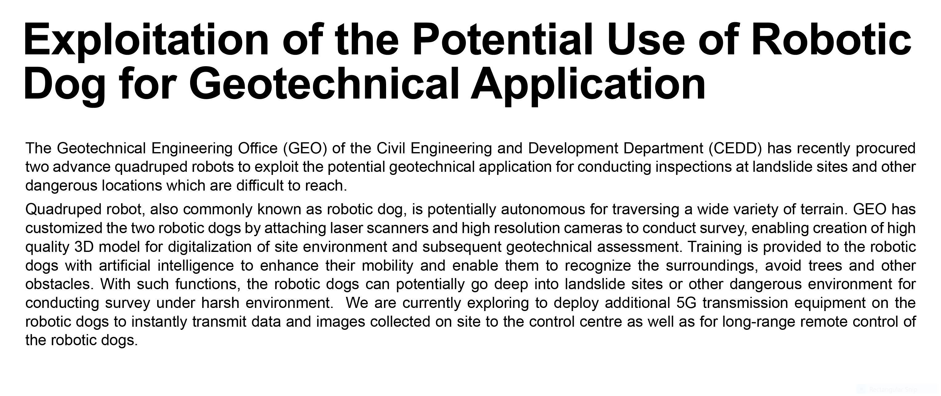 Exploitation of the Potential Use of Robotic Dog for Geotechnical Application,
							The Geotechnical Engineering Office (GEO) of the Civil Engineering and Development Department (CEDD) has recently procured two advance quadruped robots to exploit the potential geotechnical application for conducting inspections at landslide sites and other dangerous locations which are difficult to reach. Quadruped robot, also commonly known as robotic dog, is potentially autonomous for traversing a wide variety of terrain.  GEO has customized the two robotic dogs by attaching laser scanners and high resolution cameras to conduct survey, enabling creation of high quality 3D model for digitalization of site environment and subsequent geotechnical assessment.  Training is provided to the robotic dogs with artificial intelligence to enhance their mobility and enable them to recognize the surroundings, avoid trees and other obstacles.  With such functions, the robotic dogs can potentially go deep into landslide sites or other dangerous environment for conducting survey under harsh environment.  We are currently exploring to deploy additional 5G transmission equipment on the robotic dogs to instantly transmit data and images collected on site to the control centre as well as for long-range remote control of the robotic dogs. 