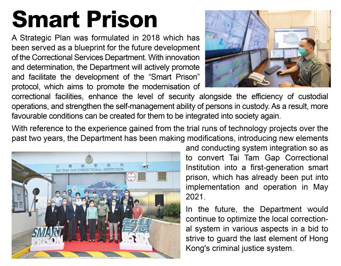 Smart Prison,
								A Strategic Plan was formulated in 2018 which has been served as a blueprint for the future development of the Correctional Services Department. With innovation and determination, the Department will actively promote and facilitate the development of the “Smart Prison” protocol, which aims to promote the modernisation of correctional facilities, enhance the level of security alongside the efficiency of custodial operations, and strengthen the self-management ability of persons in custody. As a result, more favourable conditions can be created for them to be integrated into society again. 
								With reference to the experience gained from the trial runs of technology projects over the past two years, the Department has been making modifications, introducing new elements and conducting system integration so as to convert Tai Tam Gap Correctional Institution into a first-generation smart prison, which has already been put into implementation and operation in May 2021.  
								In the future, the Department would continue to optimize the local correctional system in various aspects in a bid to strive to guard the last element of Hong Kong's criminal justice system.