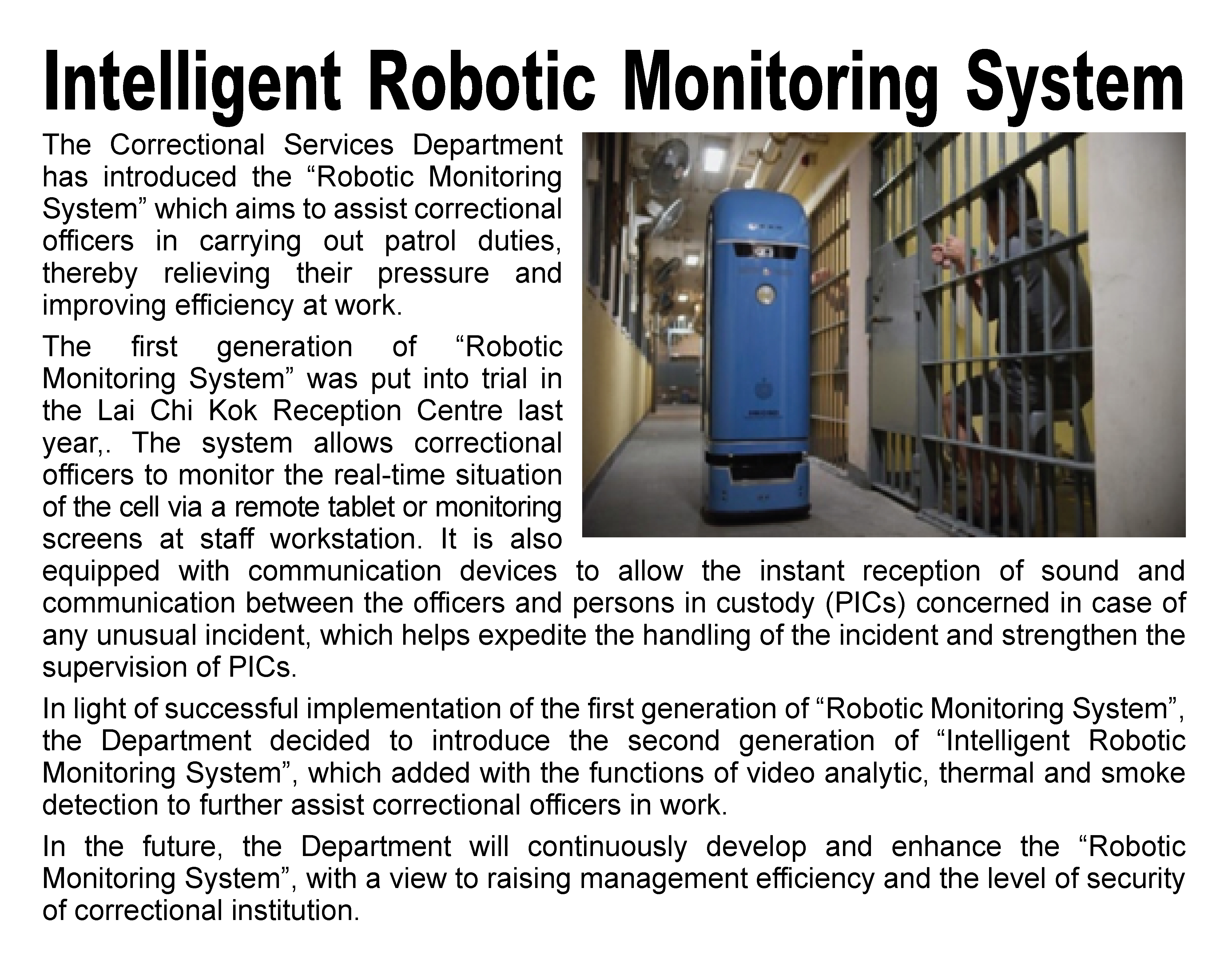 Intelligent Robotic Monitoring System,
								The Correctional Services Department has introduced the “Robotic Monitoring System” which aims to assist correctional officers in carrying out patrol duties, thereby relieving their pressure and improving efficiency at work. 
								The first generation of “Robotic Monitoring System” was put into trial in the Lai Chi Kok Reception Centre last year,. The system allows correctional officers to monitor the real-time situation of the cell via a remote tablet or monitoring screens at staff workstation. It is also equipped with communication devices to allow the instant reception of sound and communication between the officers and persons in custody (PICs) concerned in case of any unusual incident, which helps expedite the handling of the incident and strengthen the supervision of PICs.
								In light of successful implementation of the first generation of “Robotic Monitoring System”, the Department decided to introduce the second generation of “Intelligent Robotic Monitoring System”, which added with the functions of video analytic, thermal and smoke detection to further assist correctional officers in work.
								In the future, the Department will continuously develop and enhance the “Robotic Monitoring System”, with a view to raising management efficiency and the level of security of correctional institution.