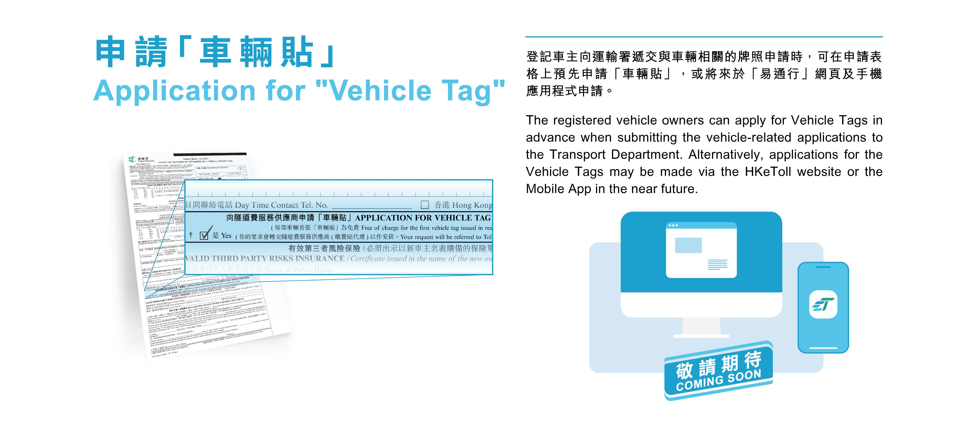 The registered vehicle owners can apply for Vehicle Tags in advance when submitting the vehicle-related applications to the Transport Department. Alternatively, applications for the Vehicle Tags may be made via the HKeToll website or the Mobile App in the near future.