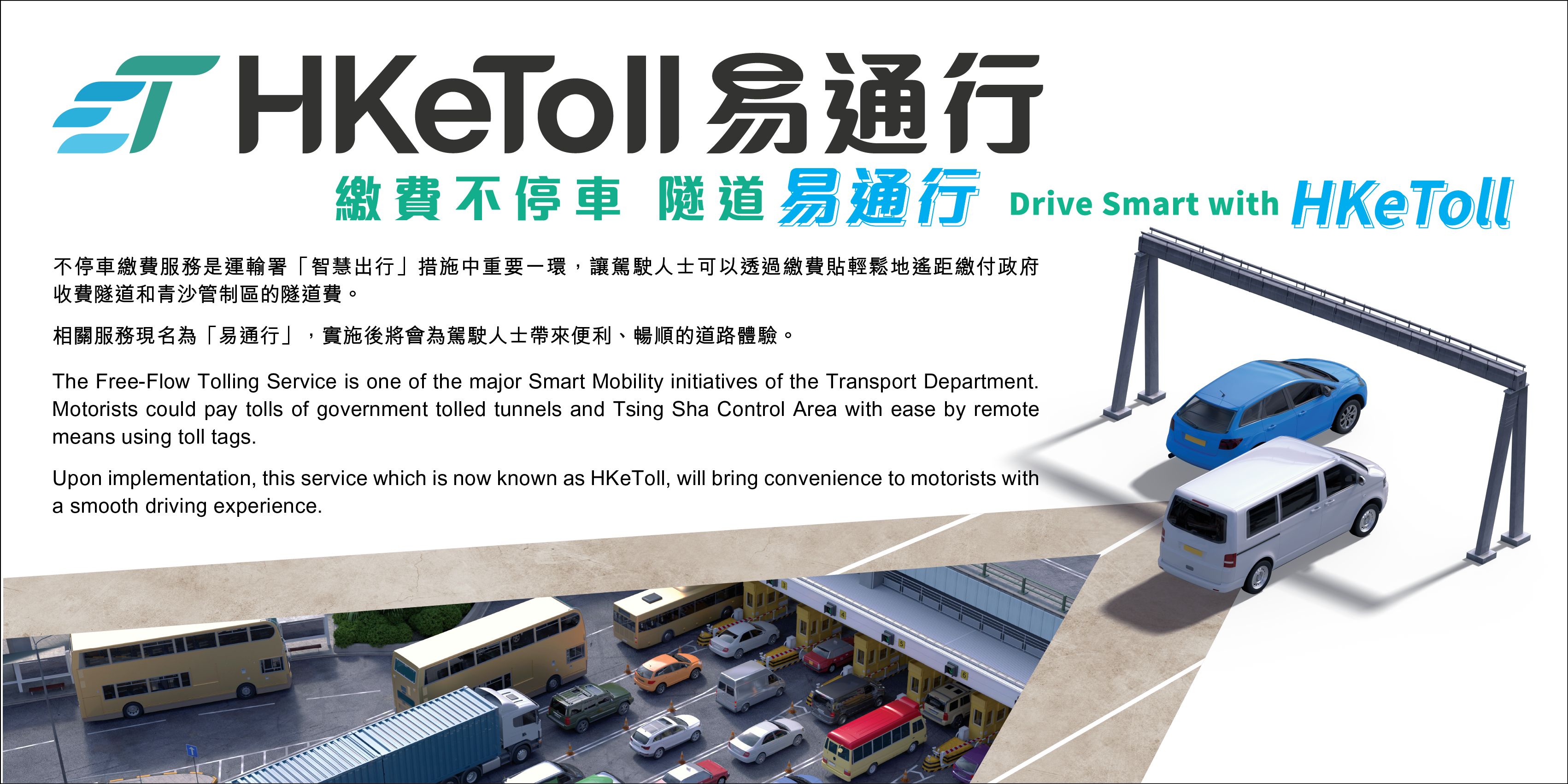 The Free-Flow Tolling Service is one of the major Smart Mobility initiatives of the Transport Department. Motorists could pay tolls of government tolled tunnels and Tsing Sha Control Area with ease by remote means using toll tags. Upon implementation, this service which is now known as HKeToll, will bring convenience to motorists with a smooth driving experience.