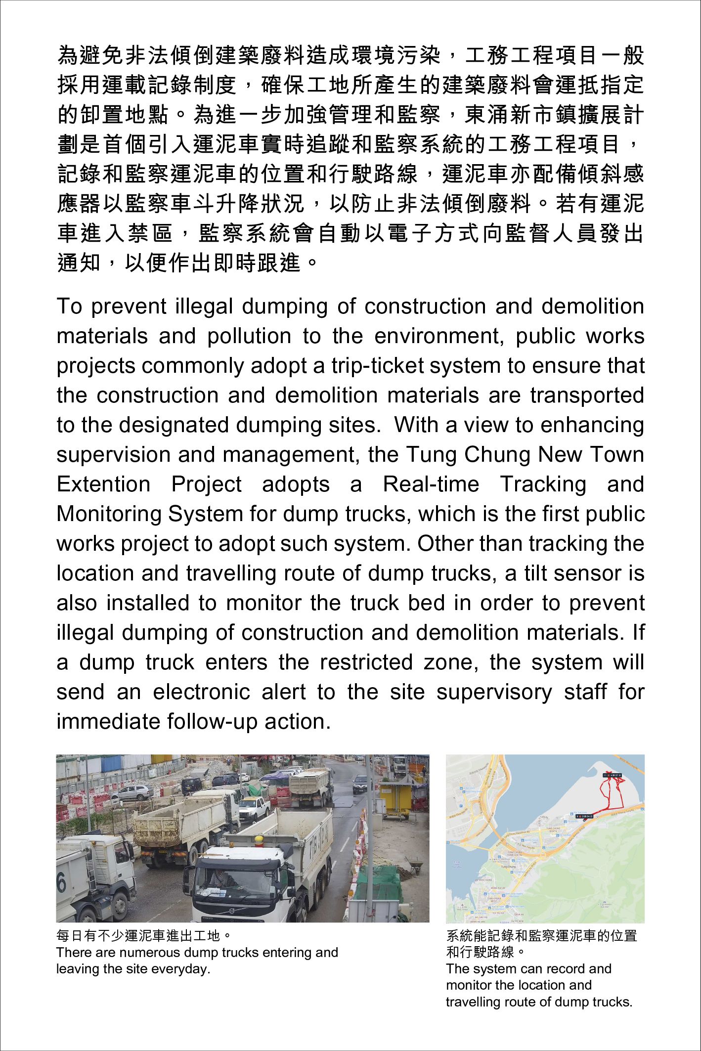 To prevent illegal dumping of construction and demolition materials and pollution to the environment, public works projects commonly adopt a trip-ticket system to ensure that the construction and demolition materials are transported to the designated dumping sites.  With a view to enhancing supervision and management, the Tung Chung New Town Extention Project adopts a Real-time Tracking and Monitoring System for dump trucks, which is the first public works project to adopt such system. Other than tracking the location and travelling route of dump trucks, a tilt sensor is also installed to monitor the truck bed in order to prevent illegal dumping of construction and demolition materials. If a dump truck enters the restricted zone, the system will send an electronic alert to the site supervisory staff for immediate follow-up action.