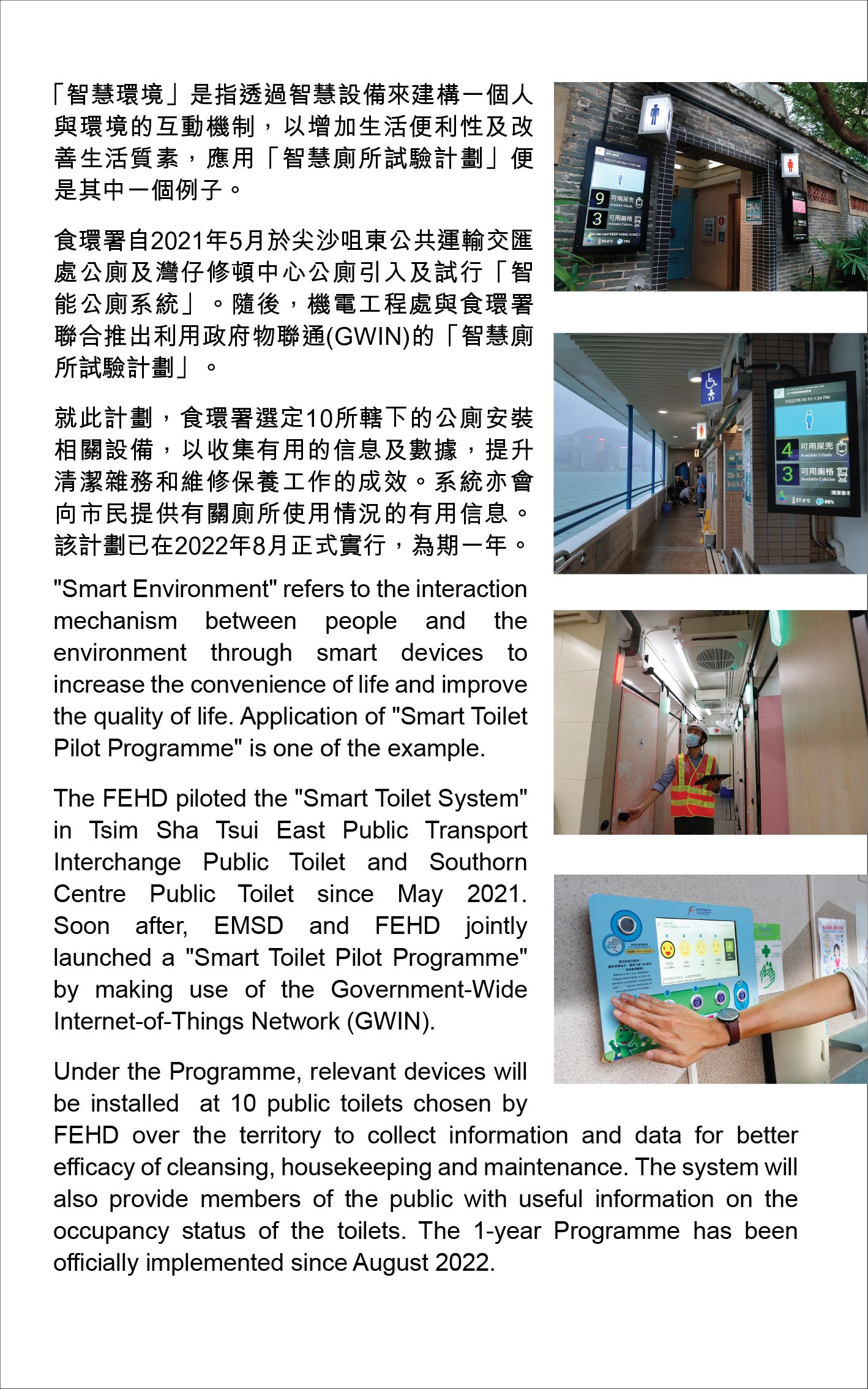 "Smart Environment" refers to the interaction mechanism between people and theenvironment through smart devices toincrease the convenience of life and improve the quality of life. Application of "Smart Toilet Pilot Programme" is one of the example. The FEHD piloted the "Smart Toilet System" in Tsim Sha Tsui East Public TransportInterchange Public Toilet and Southorn Centre Public Toilet since May 2021. Soon after, EMSD and FEHD jointly launched a "Smart Toilet Pilot Programme" by making use of the Government-WideInternet-of-Things Network (GWIN). Under the Programme, relevant devices will be installed  at 10 public toilets chosen by FEHD over the territory to collect information and data for betterefficacy of cleansing, housekeeping and maintenance. The system will also provide members of the public with useful information on theoccupancy status of the toilets. The 1-year Programme has beenofficially implemented since August 2022.