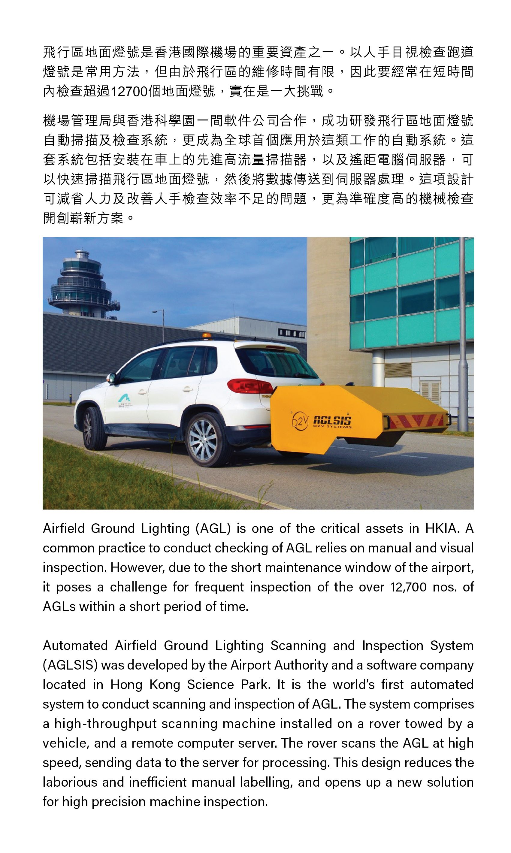 Airfield Ground Lighting (AGL) is one of the critical assets in HKIA. A common practice to conduct checking of AGL relies on manual and visual inspection. However, due to the short maintenance window of the airport, it poses a challenge for frequent inspection of the over 12,700 nos. of AGLs within a short period of time. Automated Airfield Ground Lighting Scanning and Inspection System (AGLSIS) was developed by the Airport Authority and a software company located in Hong Kong Science Park. It is the world’s first automated system to conduct scanning and inspection of AGL. The system comprises a high-throughput scanning machine installed on a rover towed by a vehicle, and a remote computer server. The rover scans the AGL at high speed, sending data to the server for processing. This design reduces the laborious and inefficient manual labelling, and opens up a new solution for high precision machine inspection.