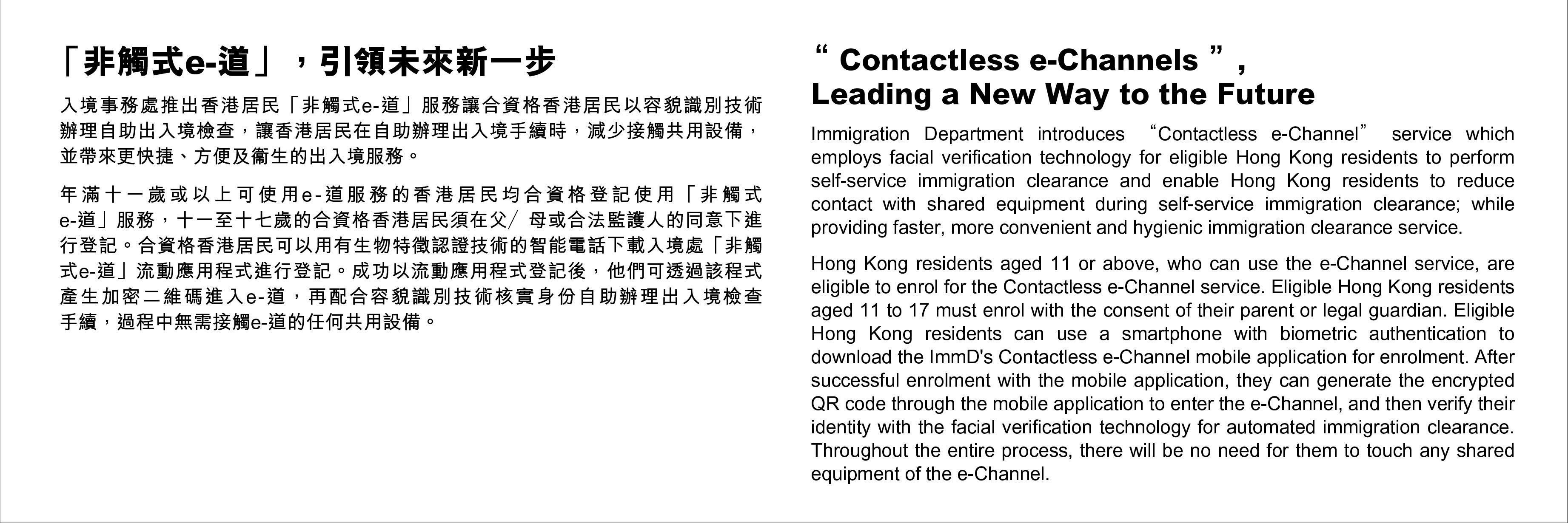 “Contactless e-Channels”, Leading a New Way to the Future - Immigration Department introduces “Contactless e-Channel” service whichemploys facial verification technology for eligible Hong Kong residents to perform self-service immigration clearance and enable Hong Kong residents to reducecontact with shared equipment during self-service immigration clearance; whileproviding faster, more convenient and hygienic immigration clearance service. Hong Kong residents aged 11 or above, who can use the e-Channel service, areeligible to enrol for the Contactless e-Channel service. Eligible Hong Kong residents aged 11 to 17 must enrol with the consent of their parent or legal guardian. Eligible Hong Kong residents can use a smartphone with biometric authentication todownload the ImmD's Contactless e-Channel mobile application for enrolment. After successful enrolment with the mobile application, they can generate the encrypted QR code through the mobile application to enter the e-Channel, and then verify their identity with the facial verification technology for automated immigration clearance. Throughout the entire process, there will be no need for them to touch any shared equipment of the e-Channel.