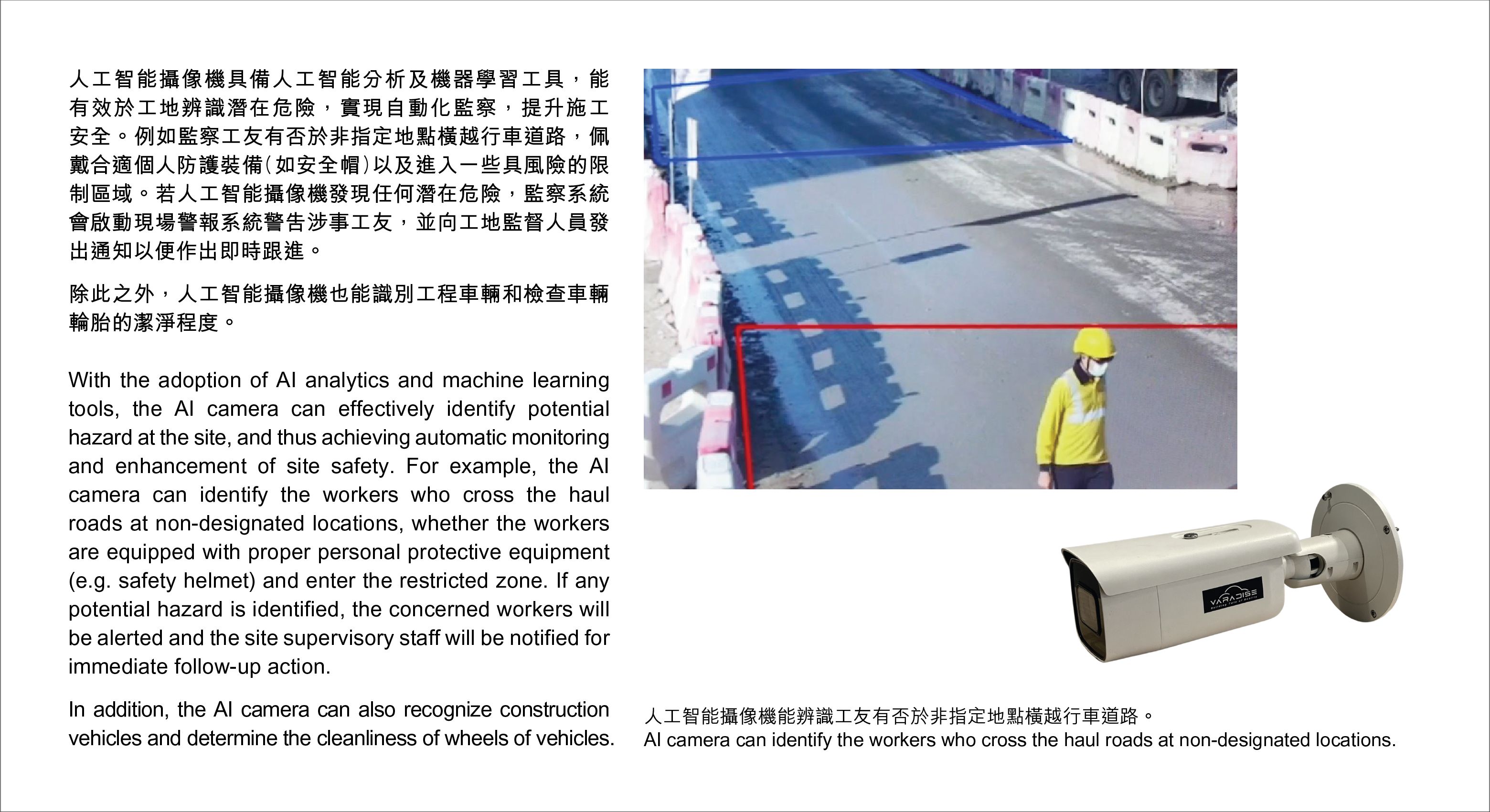 With the adoption of AI analytics and machine learning tools, the AI camera can effectively identify potential  hazard at the site, and thus achieving automatic monitoring and enhancement of site safety. For example, the AI camera can identify the workers who cross the haul roads at non-designated locations, whether the workers are equipped with proper personal protective equipment (e.g. safety helmet) and enter the restricted zone. If any potential hazard is identified, the concerned workers will be alerted and the site supervisory staff will be notified for immediate follow-up action.In addition, the AI camera can also recognize construction vehicles and determine the cleanliness of wheels of vehicles.