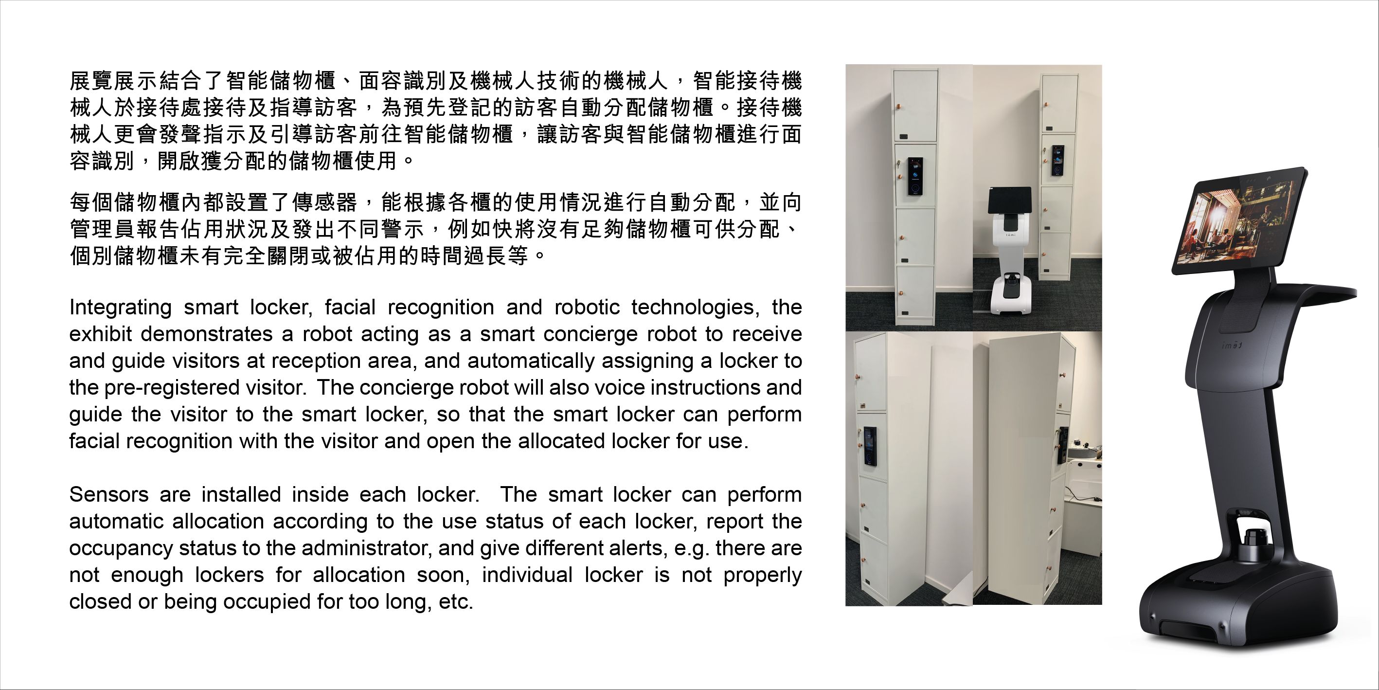 Integrating smart locker, facial recognition and robotic technologies, theexhibit demonstrates a robot acting as a smart concierge robot to receive and guide visitors at reception area, and automatically assigning a locker to the pre-registered visitor.  The concierge robot will also voice instructions and guide the visitor to the smart locker, so that the smart locker can perform facial recognition with the visitor and open the allocated locker for use. Sensors are installed inside each locker.  The smart locker can performautomatic allocation according to the use status of each locker, report theoccupancy status to the administrator, and give different alerts, e.g. there are not enough lockers for allocation soon, individual locker is not properly closed or being occupied for too long, etc.