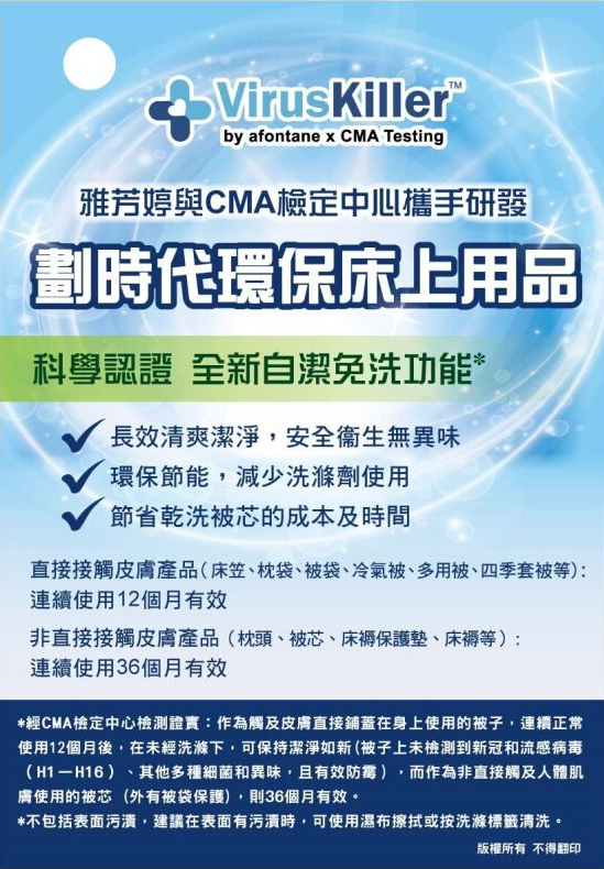 雅芳婷與CMA檢定中心攜手研發

劃						時代環保床上用品

科						學認證 全新自潔免洗功能 *  

  

長						效清爽潔淨，安全衞生無異味

環						保節能，減少洗滌劑使用

節						省乾洗被芯的成本及時間

  

直						接接觸皮膚（床笠、枕袋、被袋、冷氣被、多用被、四季套被等）：連續12個月有效

非						直接接觸皮膚（枕頭、被芯、床褥保護墊、床褥等）：連續36個月有效

經						CMA檢定中心檢測證實：作為觸及皮膚直接鋪蓋在身上使用的被子，連續正常使用12個月後，在未經洗滌下，可保持潔淨如新 (被子上未檢測到新冠和流感病毒（H1－H16）、其他多種細菌和異味，且有效防霉），而作為非直接觸及人體肌膚使用的被芯 (外有被袋保護)，則36個月有效。 

-  

不						包括表面污漬，建議在表面有污漬時，可使用濕布擦拭或按洗滌標籤清洗。

						